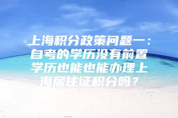 上海积分政策问题一：自考的学历没有前置学历也能也能办理上海居住证积分吗？