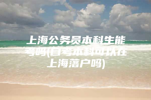 上海公务员本科生能考吗(自考本科可以在上海落户吗)