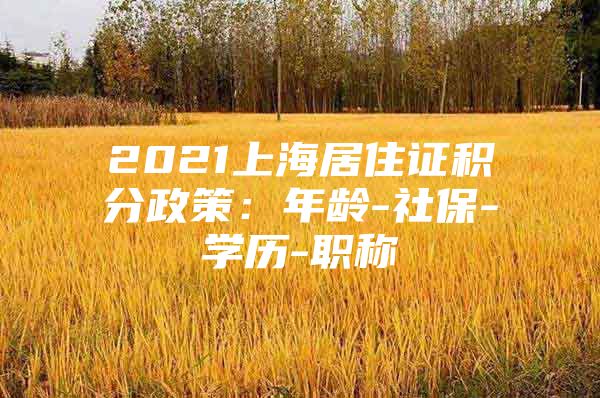 2021上海居住证积分政策：年龄-社保-学历-职称