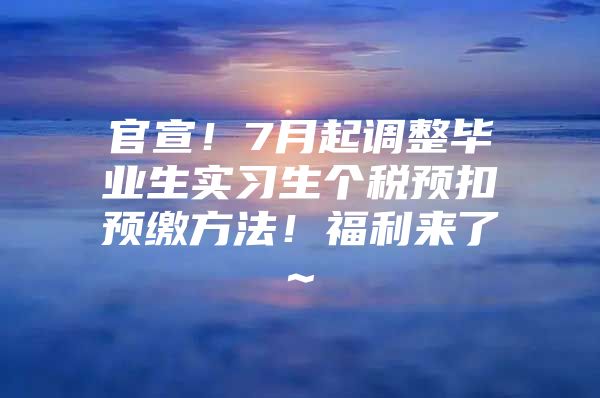 官宣！7月起调整毕业生实习生个税预扣预缴方法！福利来了~