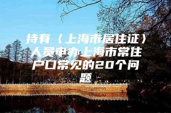 持有〈上海市居住证〉人员申办上海市常住户口常见的20个问题