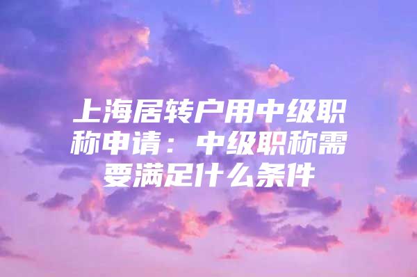 上海居转户用中级职称申请：中级职称需要满足什么条件