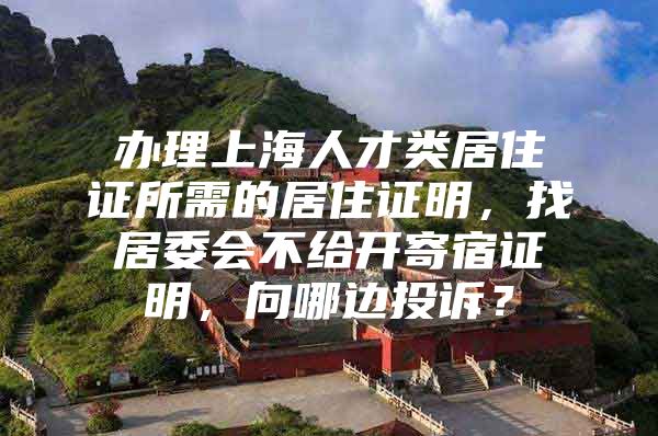 办理上海人才类居住证所需的居住证明，找居委会不给开寄宿证明，向哪边投诉？