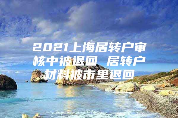 2021上海居转户审核中被退回 居转户材料被市里退回