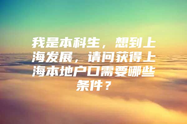 我是本科生，想到上海发展，请问获得上海本地户口需要哪些条件？