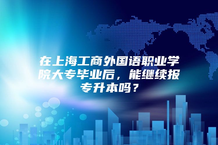 在上海工商外国语职业学院大专毕业后，能继续报专升本吗？