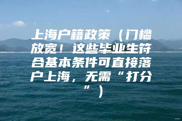 上海户籍政策（门槛放宽！这些毕业生符合基本条件可直接落户上海，无需“打分”）