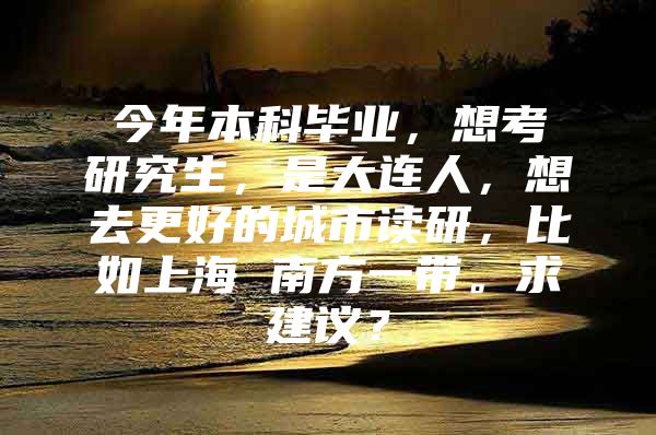 今年本科毕业，想考研究生，是大连人，想去更好的城市读研，比如上海 南方一带。求建议？