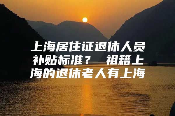 上海居住证退休人员补贴标准？ 祖籍上海的退休老人有上海