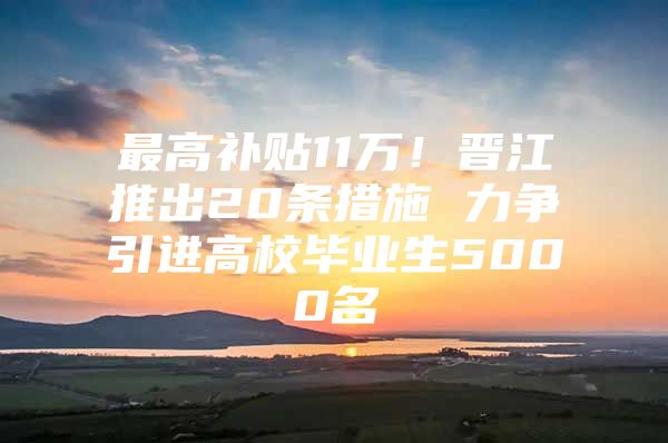 最高补贴11万！晋江推出20条措施 力争引进高校毕业生5000名