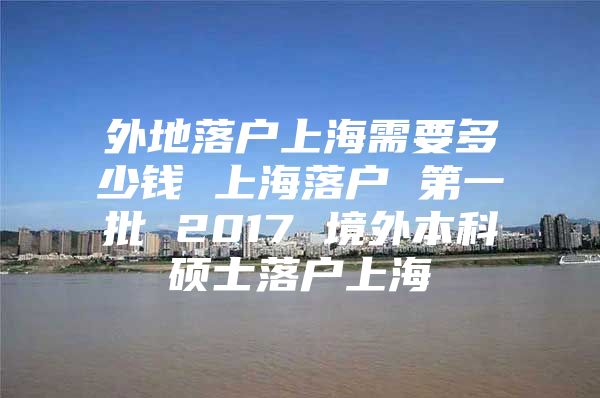 外地落户上海需要多少钱 上海落户 第一批 2017 境外本科硕士落户上海