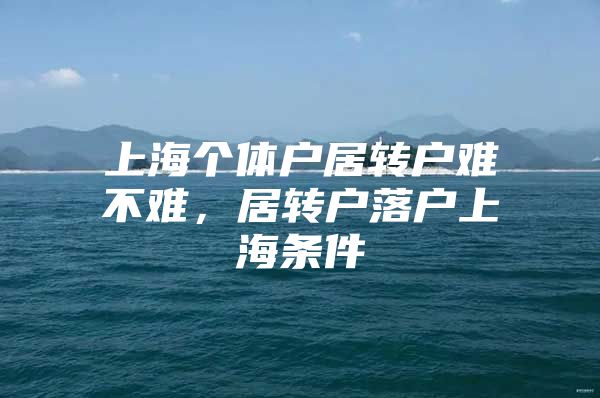 上海个体户居转户难不难，居转户落户上海条件