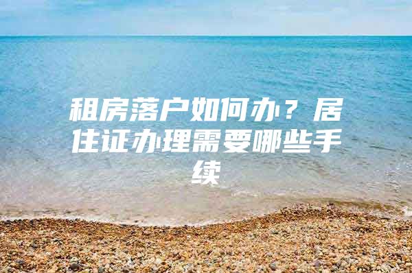 租房落户如何办？居住证办理需要哪些手续