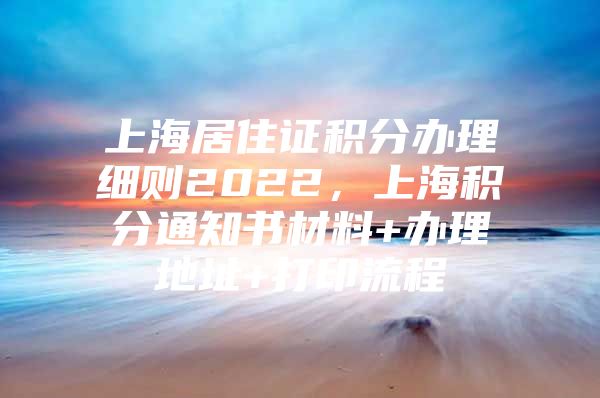 上海居住证积分办理细则2022，上海积分通知书材料+办理地址+打印流程