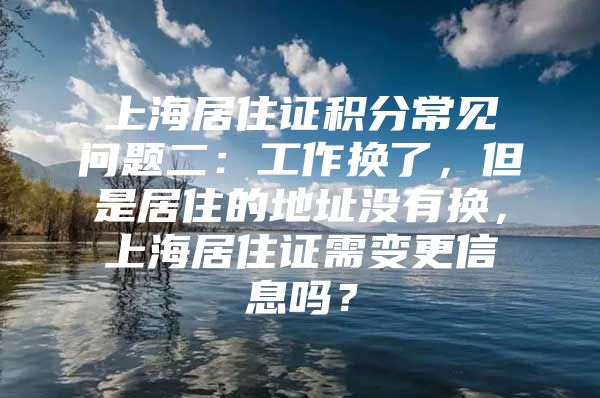 上海居住证积分常见问题二：工作换了，但是居住的地址没有换，上海居住证需变更信息吗？