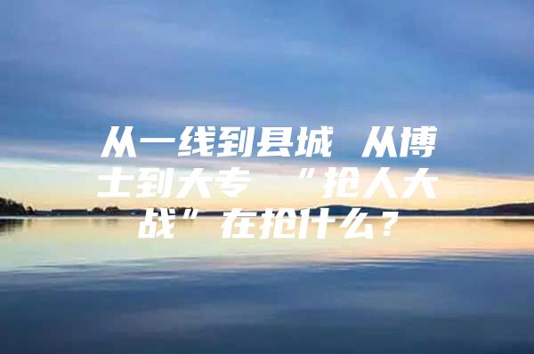 从一线到县城 从博士到大专 “抢人大战”在抢什么？