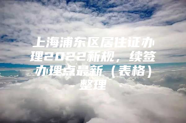 上海浦东区居住证办理2022新规，续签办理点最新（表格）整理