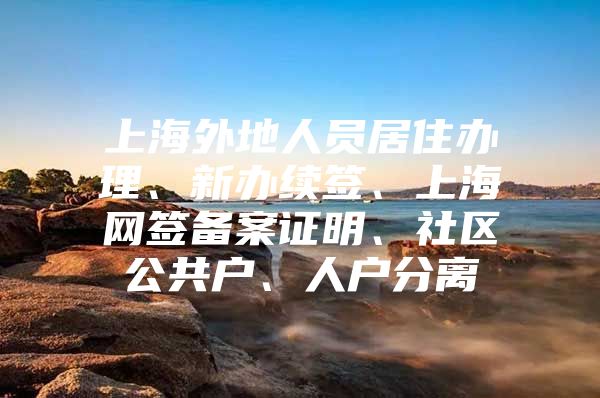 上海外地人员居住办理、新办续签、上海网签备案证明、社区公共户、人户分离