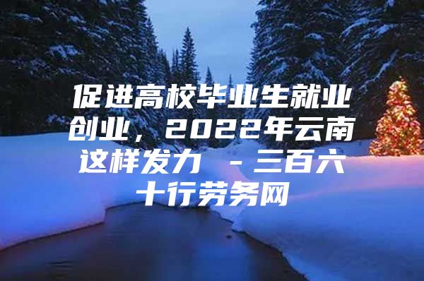 促进高校毕业生就业创业，2022年云南这样发力→－三百六十行劳务网