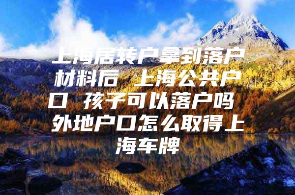 上海居转户拿到落户材料后 上海公共户口 孩子可以落户吗 外地户口怎么取得上海车牌