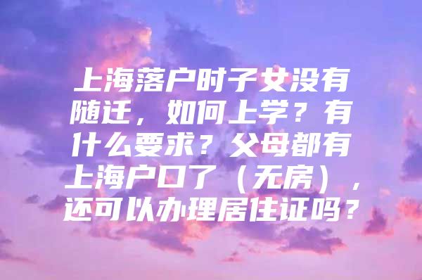 上海落户时子女没有随迁，如何上学？有什么要求？父母都有上海户口了（无房），还可以办理居住证吗？