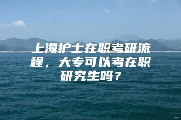 上海护士在职考研流程，大专可以考在职研究生吗？