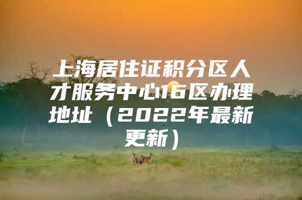 上海居住证积分区人才服务中心16区办理地址（2022年最新更新）