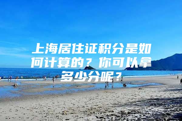 上海居住证积分是如何计算的？你可以拿多少分呢？