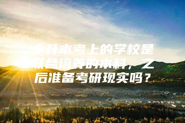 专升本考上的学校是联合培养的本科，之后准备考研现实吗？