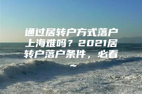 通过居转户方式落户上海难吗？2021居转户落户条件，必看～