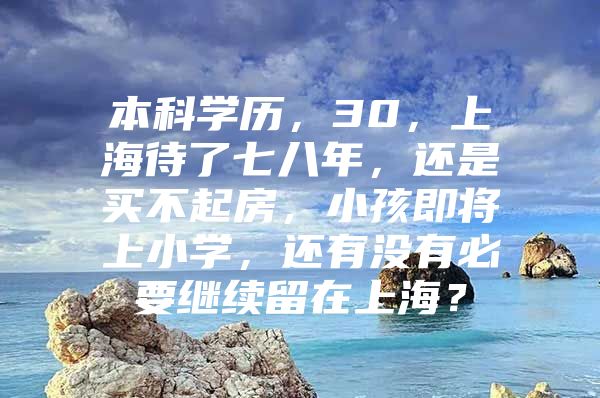 本科学历，30，上海待了七八年，还是买不起房，小孩即将上小学，还有没有必要继续留在上海？