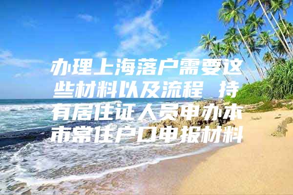 办理上海落户需要这些材料以及流程 持有居住证人员申办本市常住户口申报材料