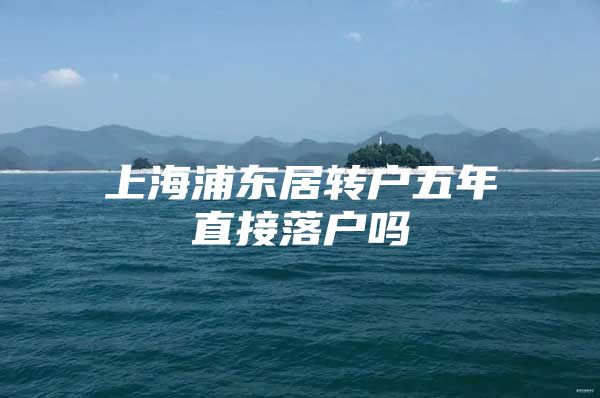 上海浦东居转户五年直接落户吗