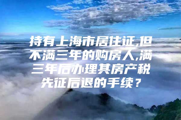 持有上海市居住证,但不满三年的购房人,满三年后办理其房产税先征后退的手续？