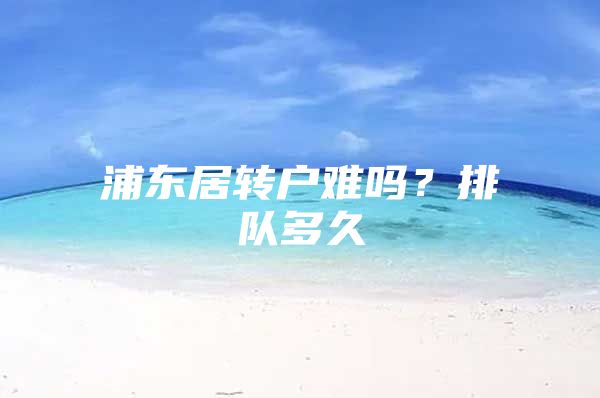 浦东居转户难吗？排队多久