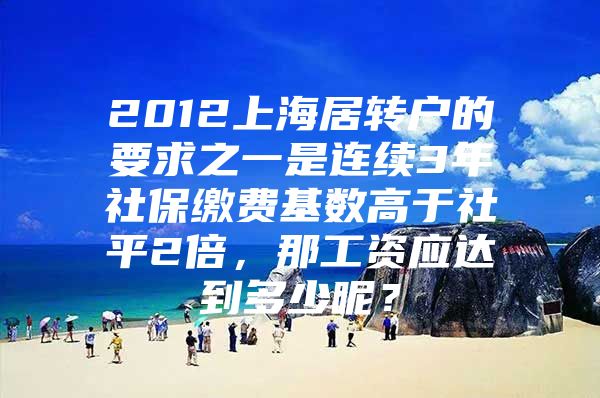 2012上海居转户的要求之一是连续3年社保缴费基数高于社平2倍，那工资应达到多少呢？