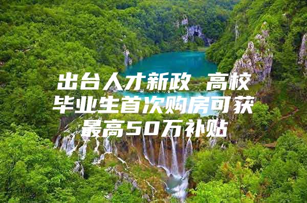 出台人才新政 高校毕业生首次购房可获最高50万补贴