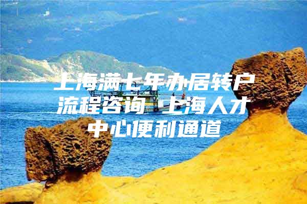 上海满七年办居转户流程咨询 上海人才中心便利通道