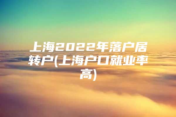 上海2022年落户居转户(上海户口就业率高)