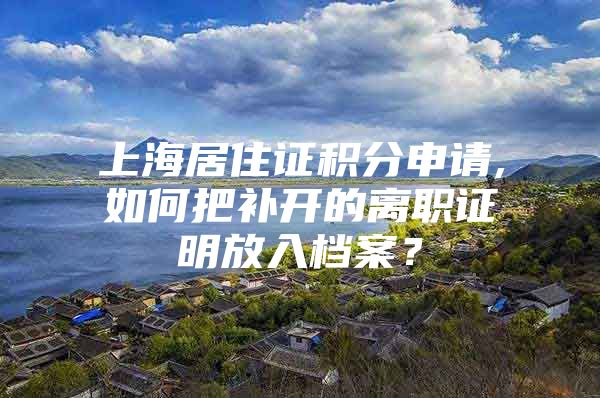 上海居住证积分申请,如何把补开的离职证明放入档案？