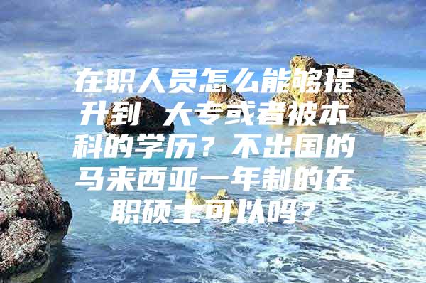 在职人员怎么能够提升到 大专或者被本科的学历？不出国的马来西亚一年制的在职硕士可以吗？