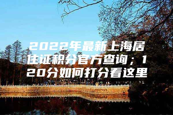 2022年最新上海居住证积分官方查询；120分如何打分看这里