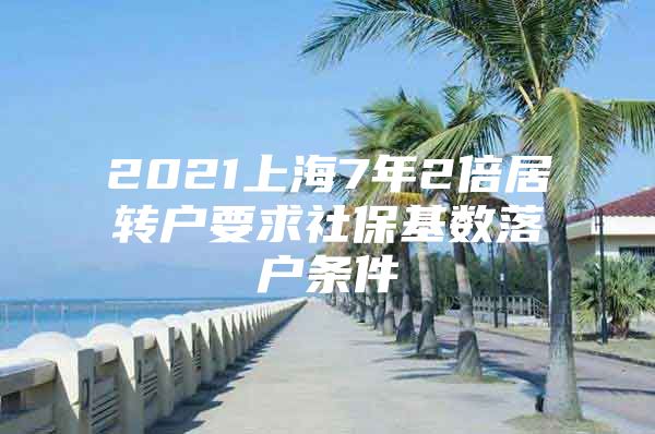 2021上海7年2倍居转户要求社保基数落户条件