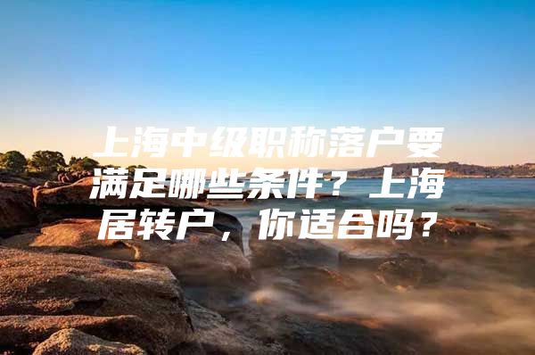 上海中级职称落户要满足哪些条件？上海居转户，你适合吗？