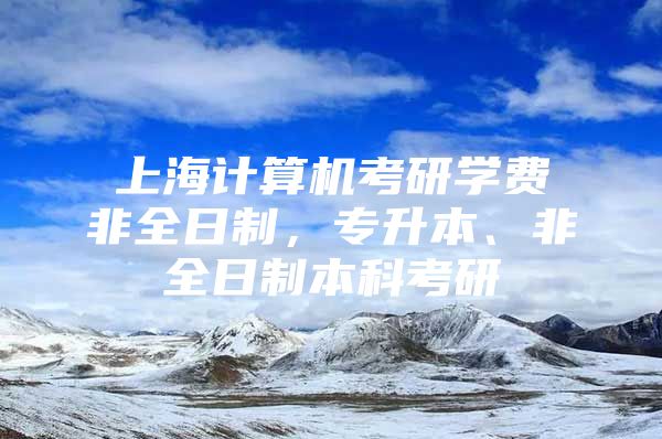 上海计算机考研学费非全日制，专升本、非全日制本科考研