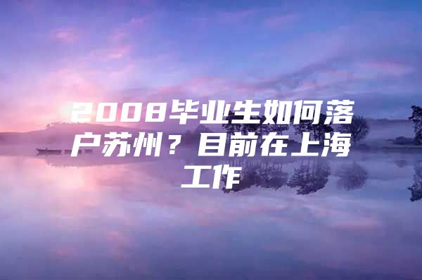 2008毕业生如何落户苏州？目前在上海工作