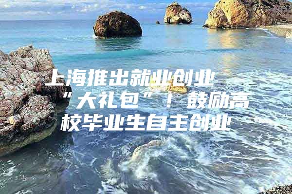 上海推出就业创业 “大礼包”！鼓励高校毕业生自主创业