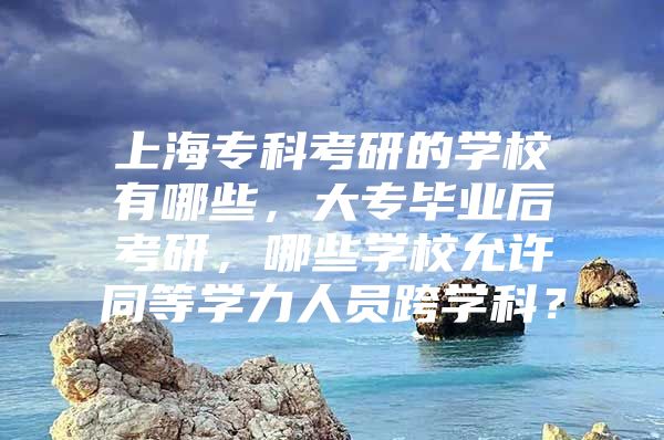 上海专科考研的学校有哪些，大专毕业后考研，哪些学校允许同等学力人员跨学科？