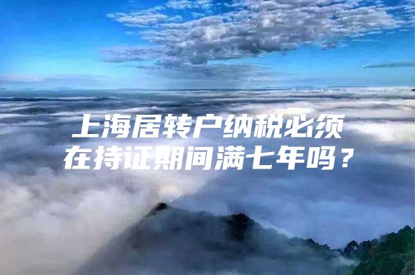 上海居转户纳税必须在持证期间满七年吗？