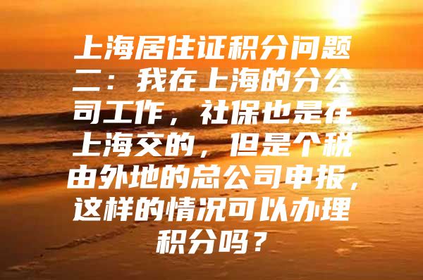 上海居住证积分问题二：我在上海的分公司工作，社保也是在上海交的，但是个税由外地的总公司申报，这样的情况可以办理积分吗？